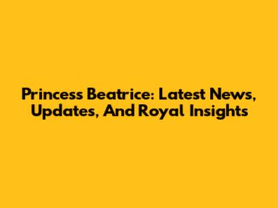 Princess Beatrice: Latest News, Updates, And Royal Insights