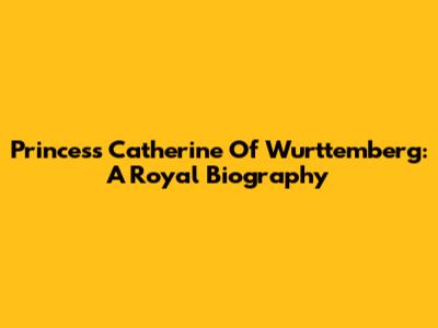Princess Catherine Of Wurttemberg: A Royal Biography