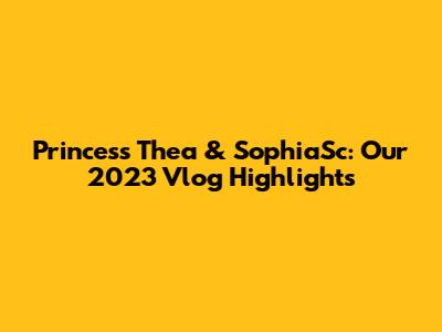 Princess Thea & SophiaSc: Our 2023 Vlog Highlights