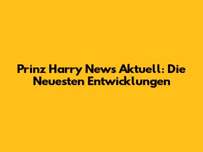 Prinz Harry News Aktuell: Die Neuesten Entwicklungen