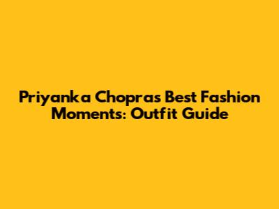 Priyanka Chopra's Best Fashion Moments: Outfit Guide