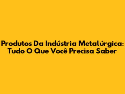 Produtos Da Indústria Metalúrgica: Tudo O Que Você Precisa Saber