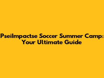 PseiImpactse Soccer Summer Camp: Your Ultimate Guide