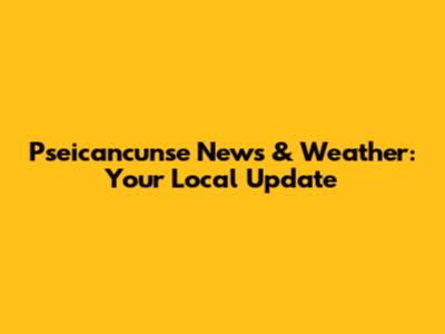 Pseicancunse News & Weather: Your Local Update