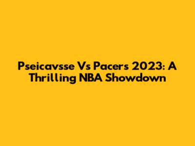 Pseicavsse Vs Pacers 2023: A Thrilling NBA Showdown