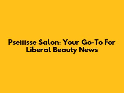 Pseiiisse Salon: Your Go-To For Liberal Beauty News