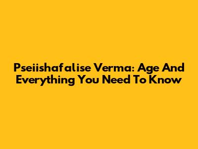Pseiishafalise Verma: Age And Everything You Need To Know