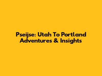 Pseijse: Utah To Portland Adventures & Insights