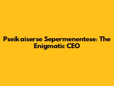 Pseikaiserse Sepermenentese: The Enigmatic CEO