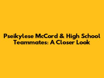 Pseikylese McCord & High School Teammates: A Closer Look