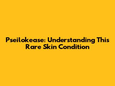 Pseilokease: Understanding This Rare Skin Condition