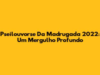 Pseilouvorse Da Madrugada 2022: Um Mergulho Profundo