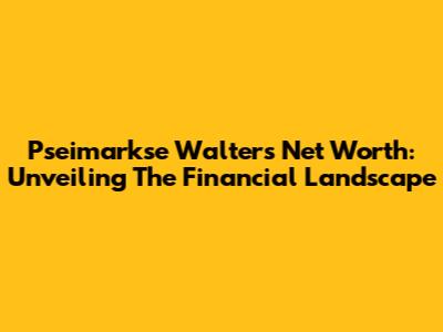 Pseimarkse Walter's Net Worth: Unveiling The Financial Landscape
