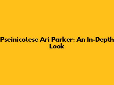 Pseinicolese Ari Parker: An In-Depth Look