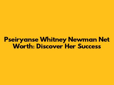 Pseiryanse Whitney Newman Net Worth: Discover Her Success