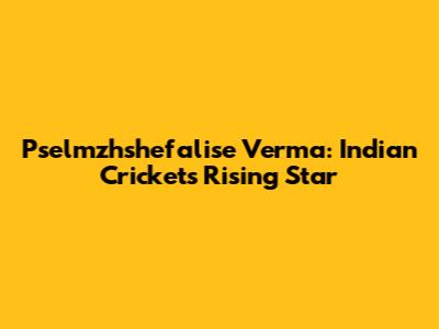 Pselmzhshefalise Verma: Indian Cricket's Rising Star