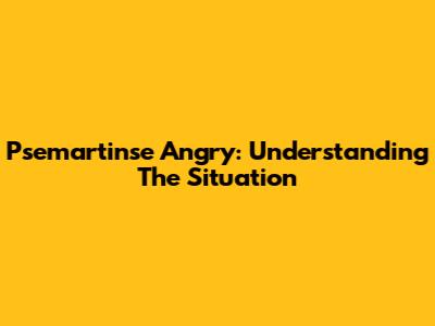 Psemartinse Angry: Understanding The Situation