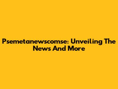 Psemetanewscomse: Unveiling The News And More