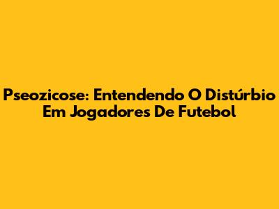 Pseozicose: Entendendo O Distúrbio Em Jogadores De Futebol