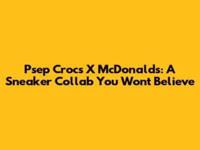 Psep Crocs X McDonald's: A Sneaker Collab You Won't Believe