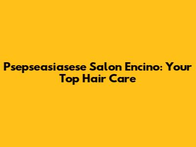Psepseasiasese Salon Encino: Your Top Hair Care