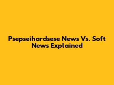 Psepseihardsese News Vs. Soft News Explained
