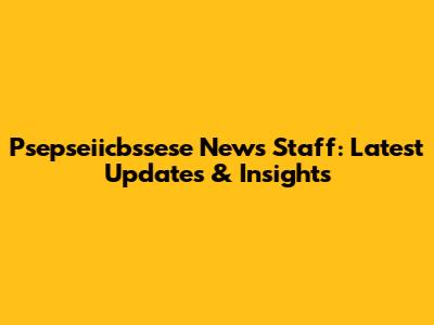 Psepseiicbssese News Staff: Latest Updates & Insights