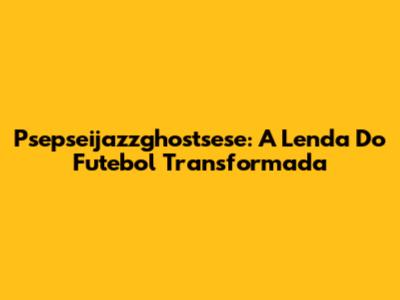 Psepseijazzghostsese: A Lenda Do Futebol Transformada