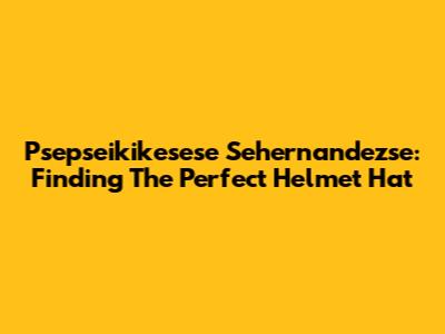 Psepseikikesese Sehernandezse: Finding The Perfect Helmet Hat