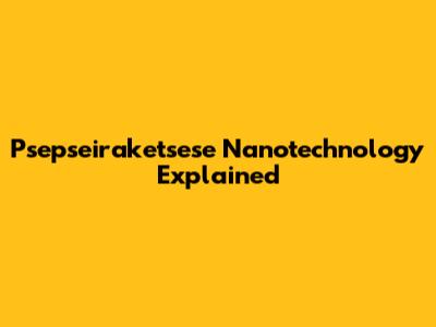 Psepseiraketsese Nanotechnology Explained