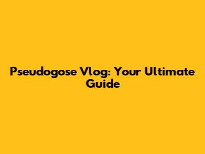 Pseudogose Vlog: Your Ultimate Guide