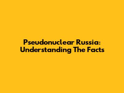 Pseudonuclear Russia: Understanding The Facts