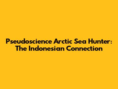 Pseudoscience Arctic Sea Hunter: The Indonesian Connection