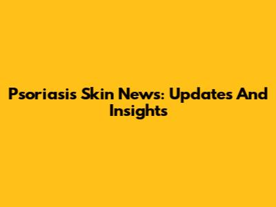 Psoriasis Skin News: Updates And Insights