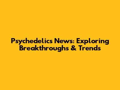 Psychedelics News: Exploring Breakthroughs & Trends