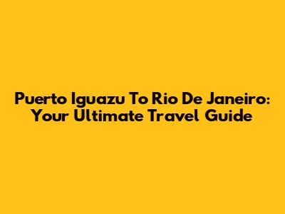 Puerto Iguazu To Rio De Janeiro: Your Ultimate Travel Guide