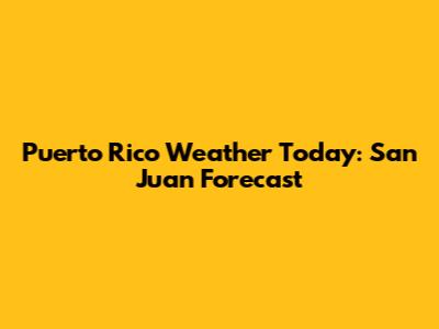 Puerto Rico Weather Today: San Juan Forecast