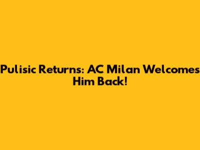 Pulisic Returns: AC Milan Welcomes Him Back!