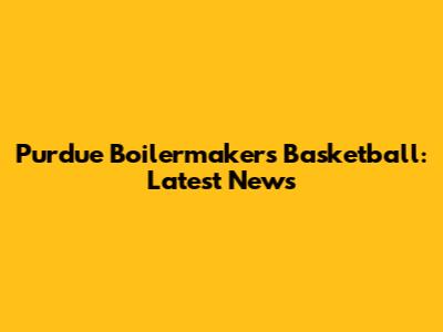 Purdue Boilermakers Basketball: Latest News