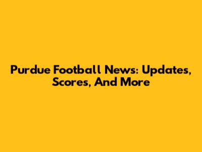Purdue Football News: Updates, Scores, And More
