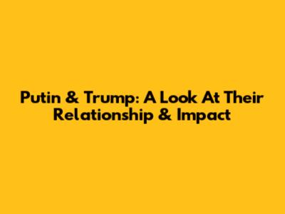 Putin & Trump: A Look At Their Relationship & Impact