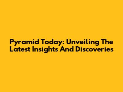Pyramid Today: Unveiling The Latest Insights And Discoveries