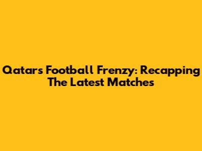 Qatar's Football Frenzy: Recapping The Latest Matches