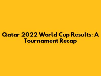 Qatar 2022 World Cup Results: A Tournament Recap