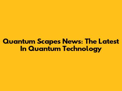 Quantum Scapes News: The Latest In Quantum Technology