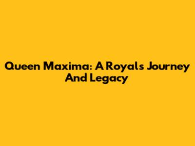 Queen Maxima: A Royal's Journey And Legacy