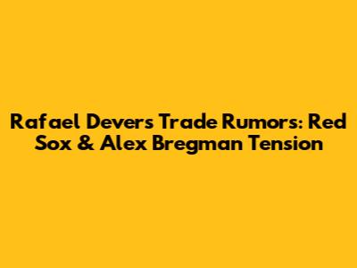 Rafael Devers Trade Rumors: Red Sox & Alex Bregman Tension