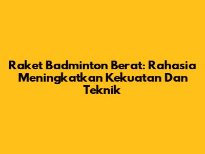 Raket Badminton Berat: Rahasia Meningkatkan Kekuatan Dan Teknik