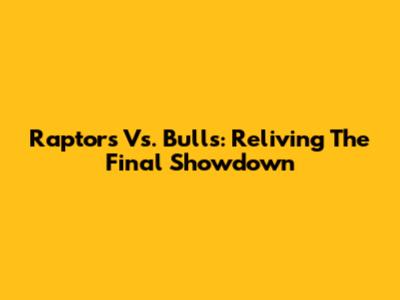 Raptors Vs. Bulls: Reliving The Final Showdown