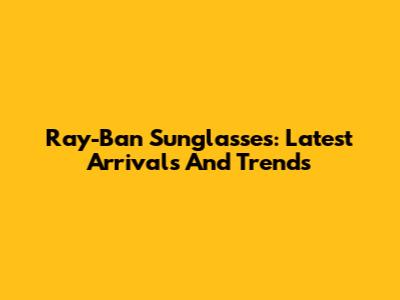 Ray-Ban Sunglasses: Latest Arrivals And Trends